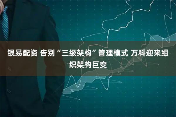 银易配资 告别“三级架构”管理模式 万科迎来组织架构巨变