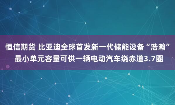 恒信期货 比亚迪全球首发新一代储能设备“浩瀚” 最小单元容量可供一辆电动汽车绕赤道3.7圈