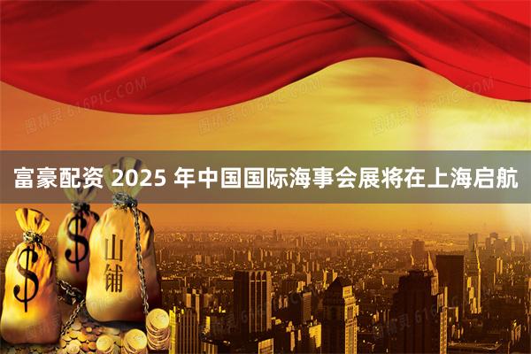 富豪配资 2025 年中国国际海事会展将在上海启航