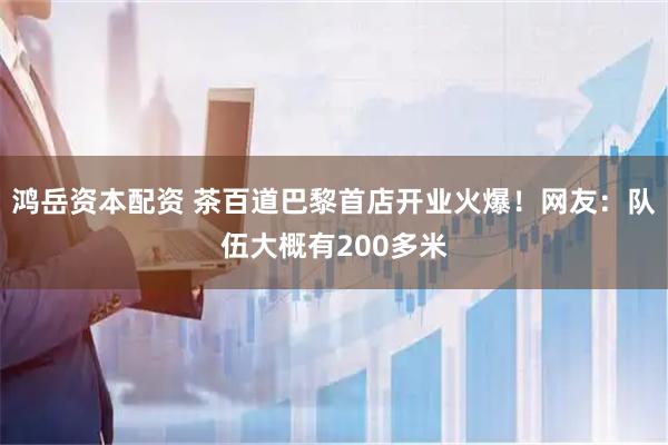 鸿岳资本配资 茶百道巴黎首店开业火爆！网友：队伍大概有200多米