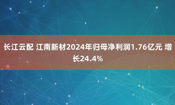 长江云配 江南新材2024年归母净利润1.76亿元 增长24.4%