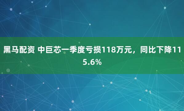 黑马配资 中巨芯一季度亏损118万元，同比下降115.6%