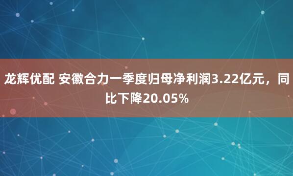 龙辉优配 安徽合力一季度归母净利润3.22亿元，同比下降20.05%