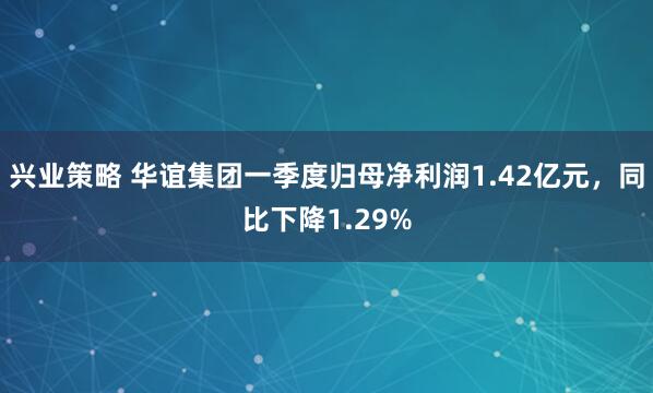 兴业策略 华谊集团一季度归母净利润1.42亿元，同比下降1.29%