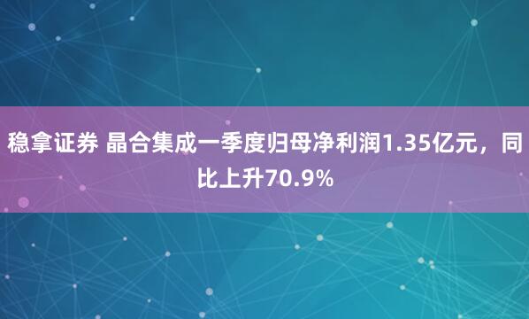 稳拿证券 晶合集成一季度归母净利润1.35亿元，同比上升70.9%