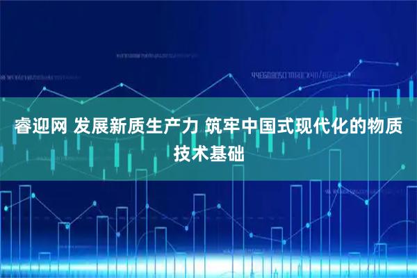 睿迎网 发展新质生产力 筑牢中国式现代化的物质技术基础