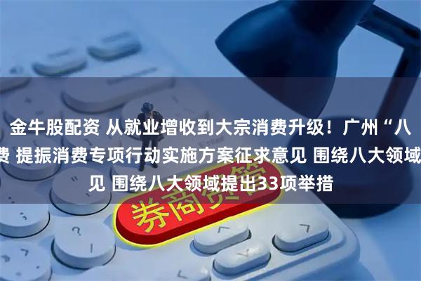 金牛股配资 从就业增收到大宗消费升级！广州“八箭齐发”促消费 提振消费专项行动实施方案征求意见 围绕八大领域提出33项举措
