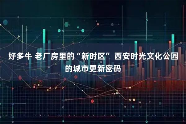 好多牛 老厂房里的“新时区” 西安时光文化公园的城市更新密码