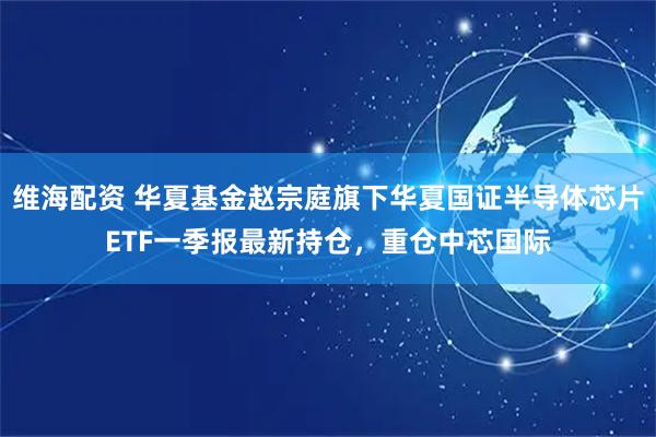 维海配资 华夏基金赵宗庭旗下华夏国证半导体芯片ETF一季报最新持仓，重仓中芯国际