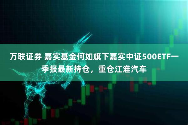 万联证券 嘉实基金何如旗下嘉实中证500ETF一季报最新持仓，重仓江淮汽车
