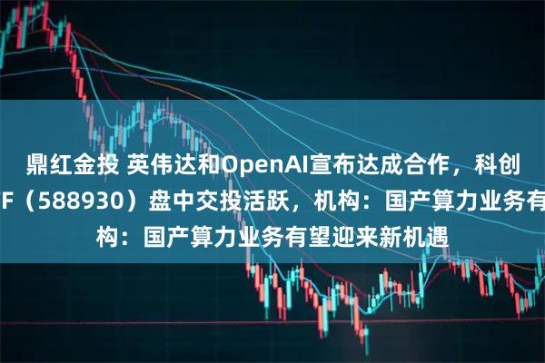 鼎红金投 英伟达和OpenAI宣布达成合作，科创板人工智能ETF（588930）盘中交投活跃，机构：国产算力业务有望迎来新机遇