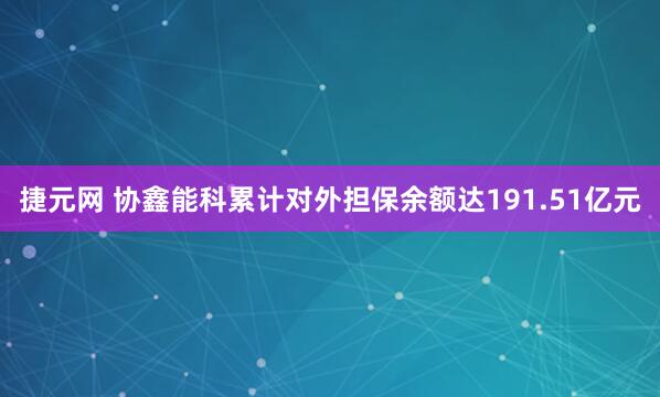 捷元网 协鑫能科累计对外担保余额达191.51亿元