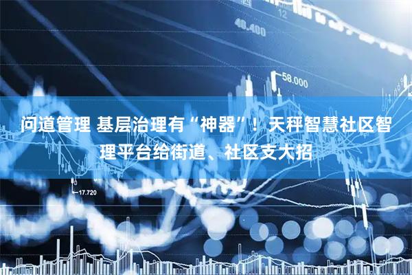 问道管理 基层治理有“神器”！天秤智慧社区智理平台给街道、社区支大招