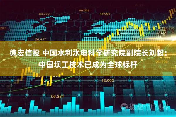 德宏信投 中国水利水电科学研究院副院长刘毅：中国坝工技术已成为全球标杆
