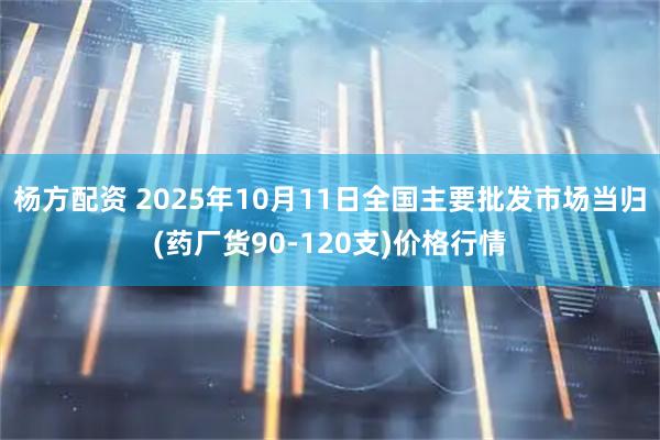 杨方配资 2025年10月11日全国主要批发市场当归(药厂货90-120支)价格行情