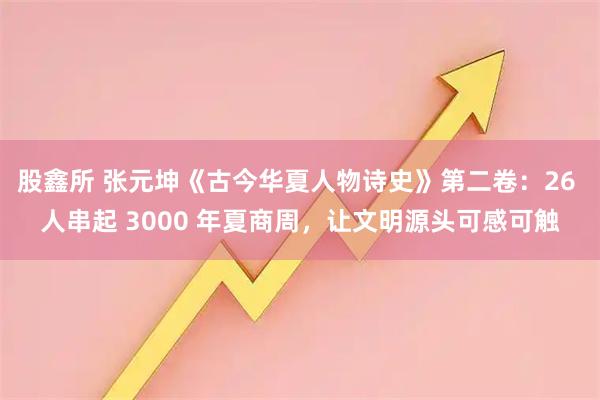 股鑫所 张元坤《古今华夏人物诗史》第二卷：26 人串起 3000 年夏商周，让文明源头可感可触