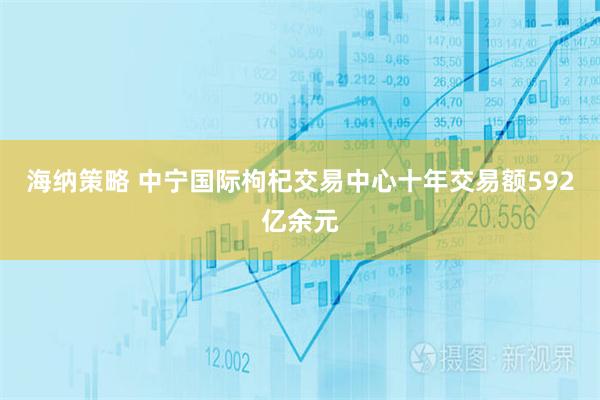 海纳策略 中宁国际枸杞交易中心十年交易额592亿余元