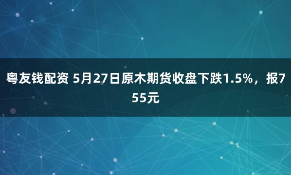 粤友钱配资 5月27日原木期货收盘下跌1.5%，报755元