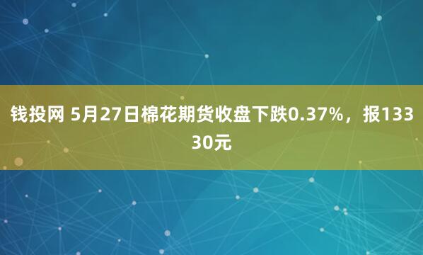 钱投网 5月27日棉花期货收盘下跌0.37%，报13330元
