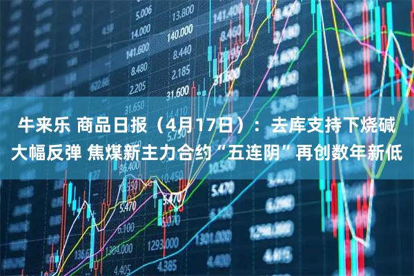牛来乐 商品日报（4月17日）：去库支持下烧碱大幅反弹 焦煤新主力合约“五连阴”再创数年新低