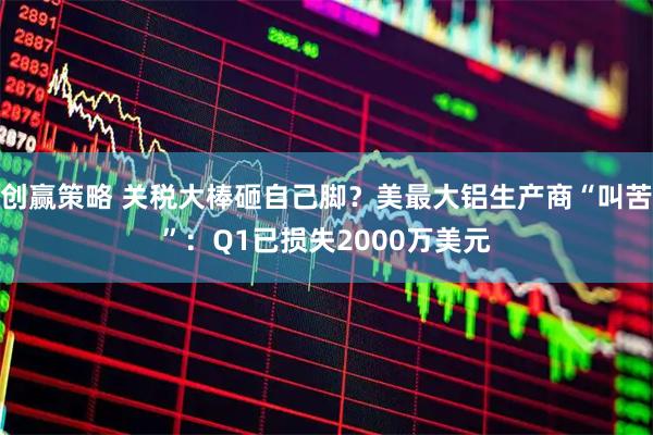 创赢策略 关税大棒砸自己脚？美最大铝生产商“叫苦”：Q1已损失2000万美元