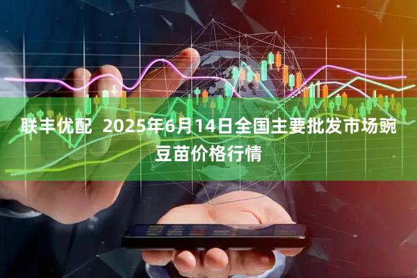 联丰优配  2025年6月14日全国主要批发市场豌豆苗价格行情