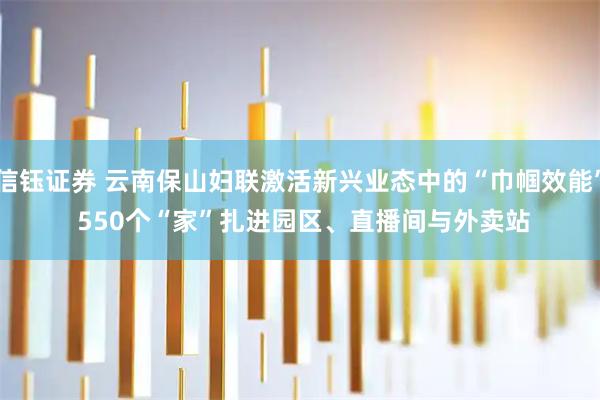 信钰证券 云南保山妇联激活新兴业态中的“巾帼效能” 550个“家”扎进园区、直播间与外卖站