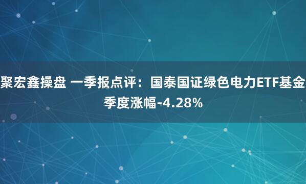 聚宏鑫操盘 一季报点评：国泰国证绿色电力ETF基金季度涨幅-4.28%