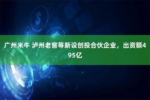 广州米牛 泸州老窖等新设创投合伙企业，出资额495亿