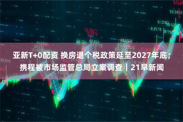 亚新T+0配资 换房退个税政策延至2027年底；携程被市场监管总局立案调查｜21早新闻