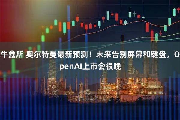 牛鑫所 奥尔特曼最新预测！未来告别屏幕和键盘，OpenAI上市会很晚