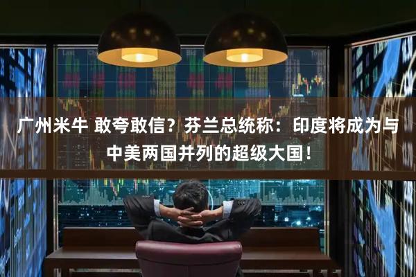 广州米牛 敢夸敢信?芬兰总统称:印度将成为与中美两国并列的超级大国!