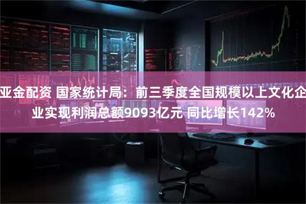 亚金配资 国家统计局：前三季度全国规模以上文化企业实现利润总额9093亿元 同比增长142%