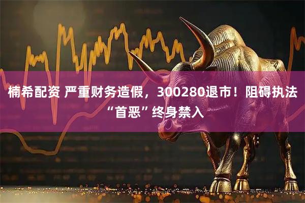 楠希配资 严重财务造假，300280退市！阻碍执法 “首恶”终身禁入