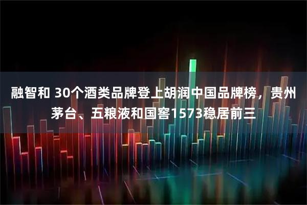融智和 30个酒类品牌登上胡润中国品牌榜，贵州茅台、五粮液和国窖1573稳居前三
